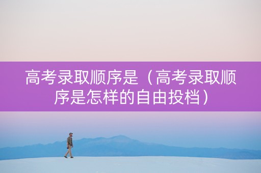 高考录取顺序是（高考录取顺序是怎样的自由投档）