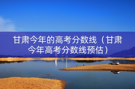 甘肃今年的高考分数线（甘肃今年高考分数线预估）