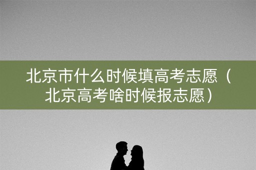 北京市什么时候填高考志愿（北京高考啥时候报志愿）