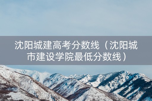 沈阳城建高考分数线（沈阳城市建设学院最低分数线）