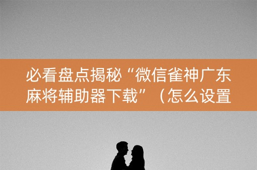 必看盘点揭秘“微信雀神广东麻将辅助器下载”（怎么设置能有好牌)
