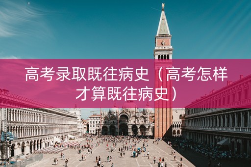 高考录取既往病史（高考怎样才算既往病史）