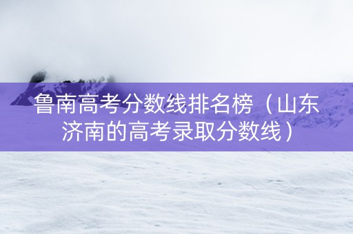 鲁南高考分数线排名榜（山东济南的高考录取分数线）