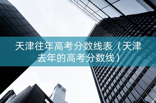 天津往年高考分数线表（天津去年的高考分数线）