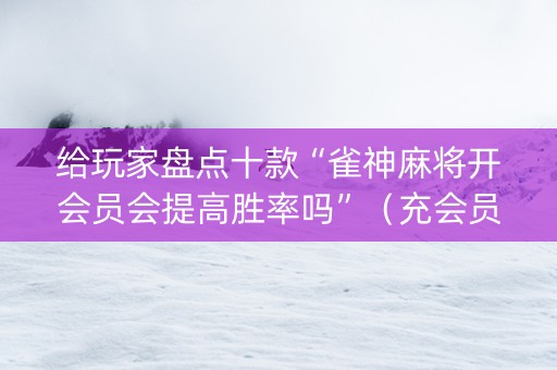 给玩家盘点十款“雀神麻将开会员会提高胜率吗”（充会员胜率高)