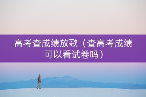 高考查成绩放歌（查高考成绩可以看试卷吗）