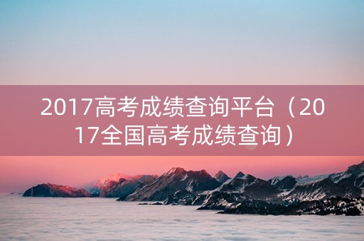 2017高考成绩查询平台（2017全国高考成绩查询）