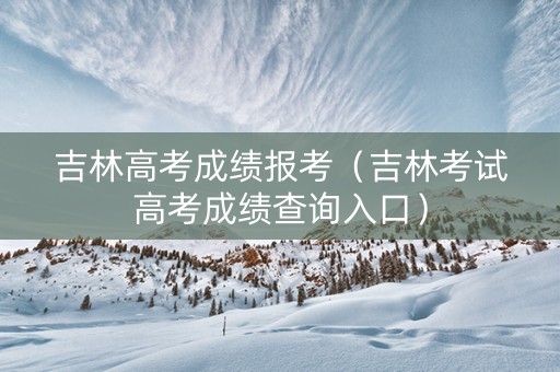 吉林高考成绩报考（吉林考试高考成绩查询入口）