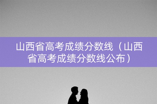 山西省高考成绩分数线（山西省高考成绩分数线公布）