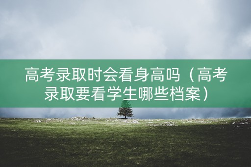 高考录取时会看身高吗（高考录取要看学生哪些档案）