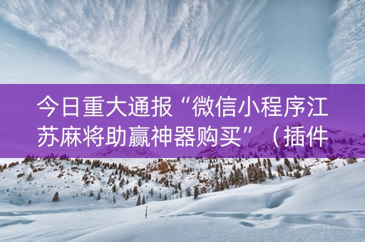 今日重大通报“微信小程序江苏麻将助赢神器购买”（插件开挂免费AI)