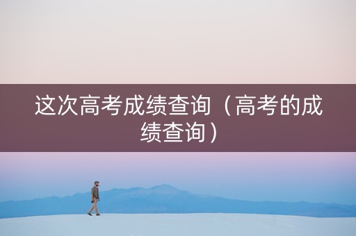 这次高考成绩查询（高考的成绩查询）