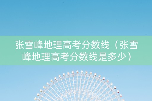 张雪峰地理高考分数线（张雪峰地理高考分数线是多少）