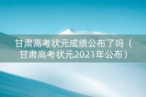 甘肃高考状元成绩公布了吗（甘肃高考状元2021年公布）