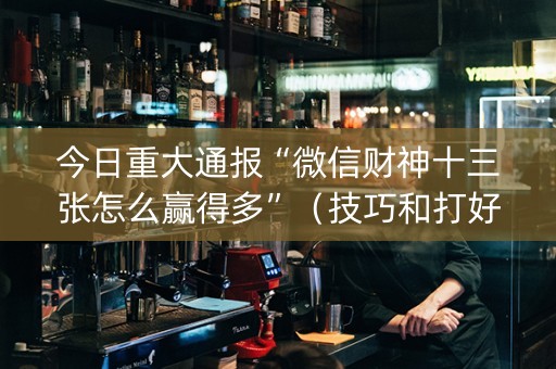 今日重大通报“微信财神十三张怎么赢得多”（技巧和打好牌方法)