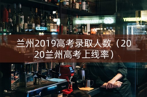 兰州2019高考录取人数（2020兰州高考上线率）