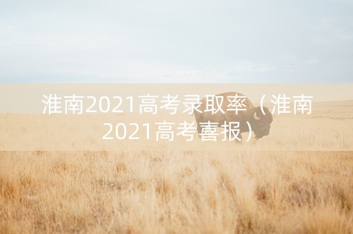 淮南2021高考录取率（淮南2021高考喜报）