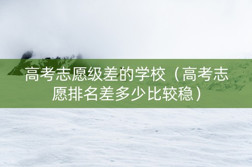 高考志愿级差的学校（高考志愿排名差多少比较稳）