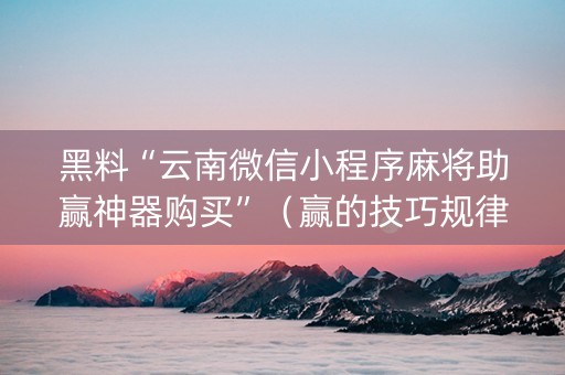 黑料“云南微信小程序麻将助赢神器购买”（赢的技巧规律)