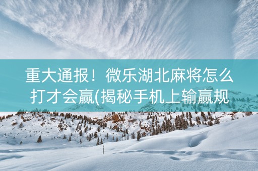 重大通报！微乐湖北麻将怎么打才会赢(揭秘手机上输赢规律)
