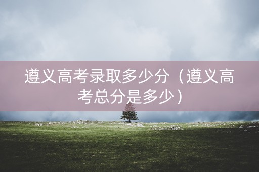 遵义高考录取多少分（遵义高考总分是多少）