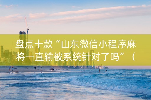 盘点十款“山东微信小程序麻将一直输被系统针对了吗”（辅助挂发牌规律)