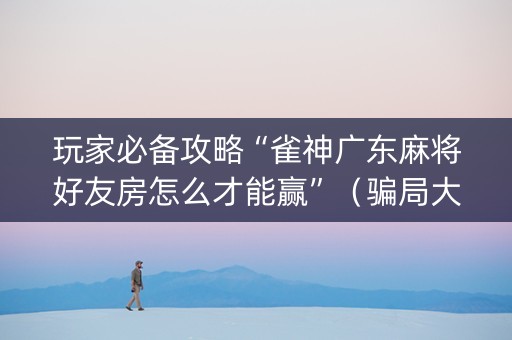 玩家必备攻略“雀神广东麻将好友房怎么才能赢”（骗局大揭秘)