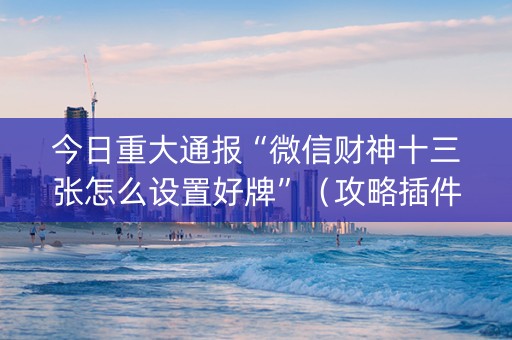 今日重大通报“微信财神十三张怎么设置好牌”（攻略插件)