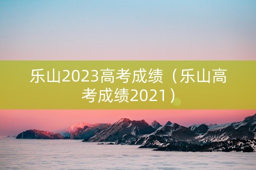乐山2023高考成绩（乐山高考成绩2021）