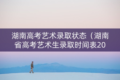 湖南高考艺术录取状态（湖南省高考艺术生录取时间表2021）