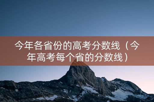 今年各省份的高考分数线（今年高考每个省的分数线）