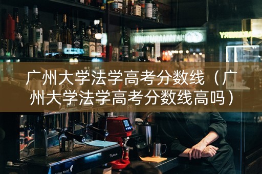 广州大学法学高考分数线（广州大学法学高考分数线高吗）