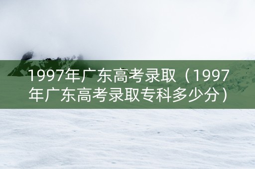 1997年广东高考录取（1997年广东高考录取专科多少分）