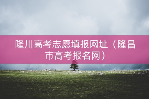 隆川高考志愿填报网址（隆昌市高考报名网）