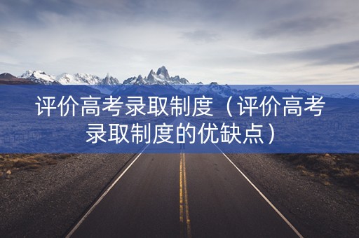 评价高考录取制度（评价高考录取制度的优缺点）