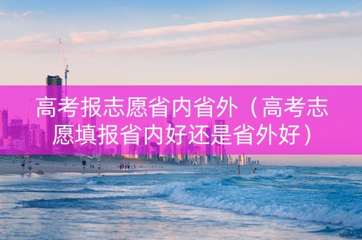 高考报志愿省内省外（高考志愿填报省内好还是省外好）