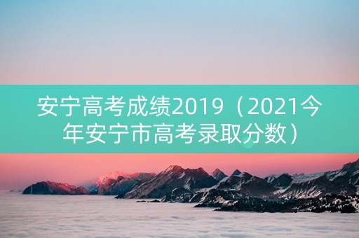 安宁高考成绩2019（2021今年安宁市高考录取分数）