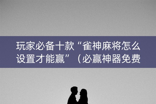 玩家必备十款“雀神麻将怎么设置才能赢”（必赢神器免费安装)