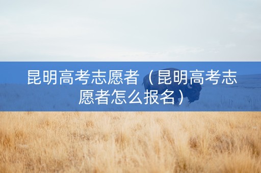 昆明高考志愿者（昆明高考志愿者怎么报名）