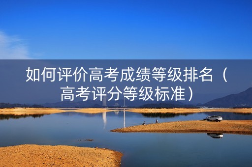 如何评价高考成绩等级排名（高考评分等级标准）