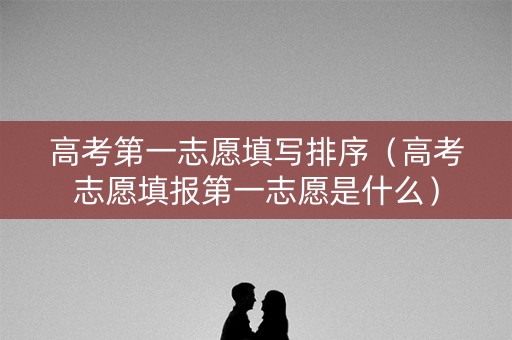 高考第一志愿填写排序（高考志愿填报第一志愿是什么）