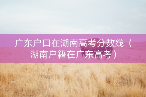 广东户口在湖南高考分数线（湖南户籍在广东高考）