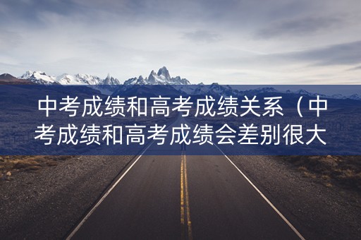 中考成绩和高考成绩关系（中考成绩和高考成绩会差别很大吗）