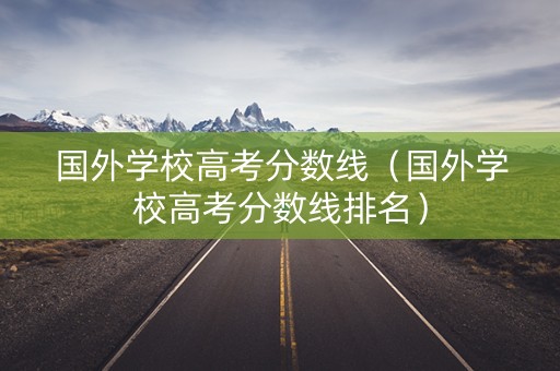 国外学校高考分数线（国外学校高考分数线排名）