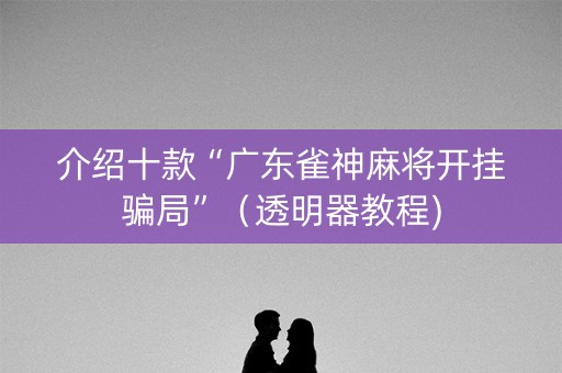 介绍十款“广东雀神麻将开挂骗局”（透明器教程)
