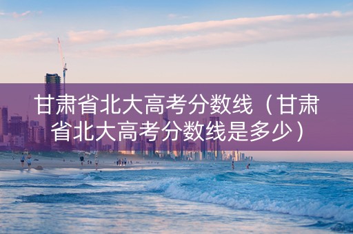 甘肃省北大高考分数线（甘肃省北大高考分数线是多少）