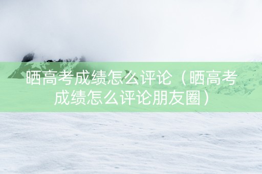 晒高考成绩怎么评论（晒高考成绩怎么评论朋友圈）