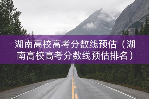 湖南高校高考分数线预估（湖南高校高考分数线预估排名）