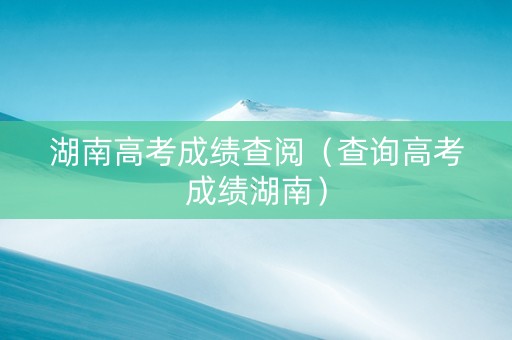 湖南高考成绩查阅（查询高考成绩湖南）