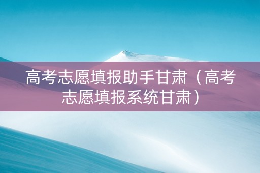 高考志愿填报助手甘肃（高考志愿填报系统甘肃）